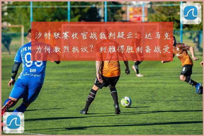 沙特联赛收官战裁判疑云:达马克为何激烈抗议?利雅得胜利备战受影响