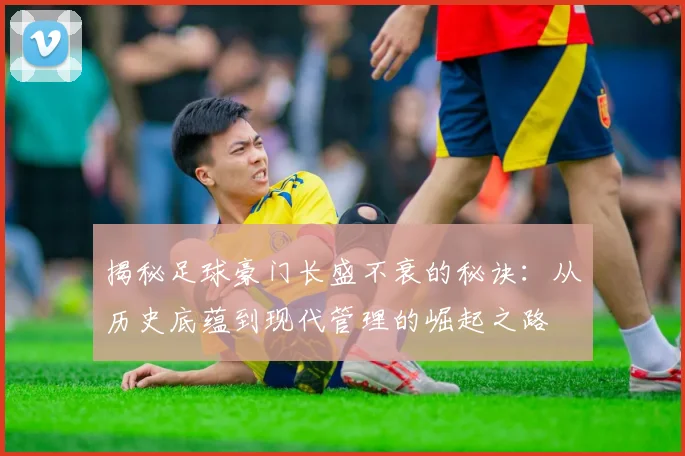 揭秘足球豪门长盛不衰的秘诀：从历史底蕴到现代管理的崛起之路
