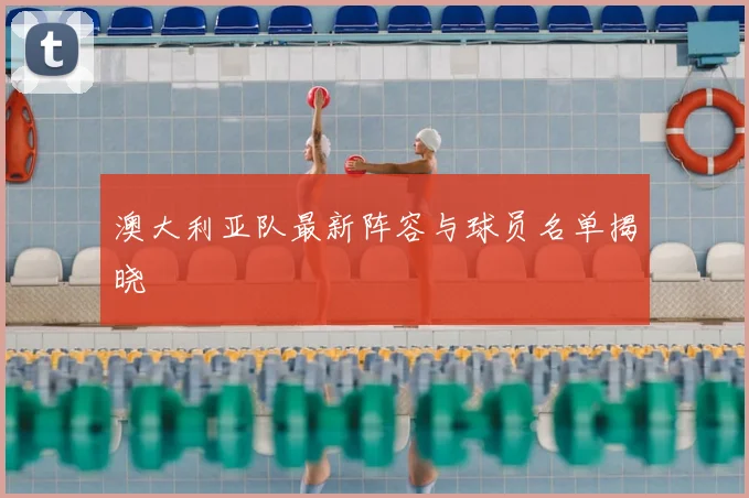 澳大利亚队最新阵容与球员名单揭晓