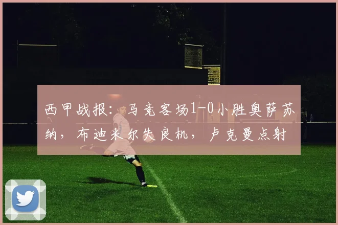 西甲战报：马竞客场1-0小胜奥萨苏纳，布迪米尔失良机，卢克曼点射制胜引热议