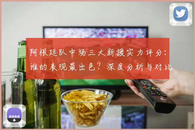 阿根廷队中场三大新援实力评分:谁的表现最出色?深度分析与对比