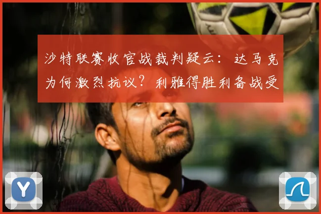 沙特联赛收官战裁判疑云：达马克为何激烈抗议？利雅得胜利备战受影响