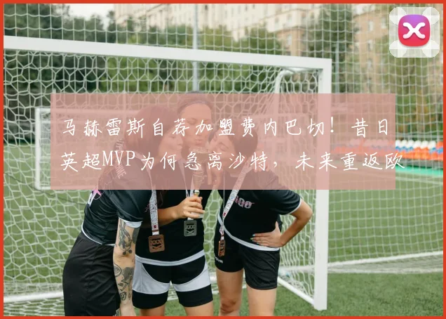 马赫雷斯自荐加盟费内巴切!昔日英超MVP为何急离沙特,未来重返欧洲前景分析