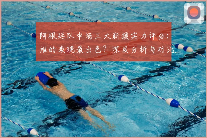 阿根廷队中场三大新援实力评分：谁的表现最出色？深度分析与对比