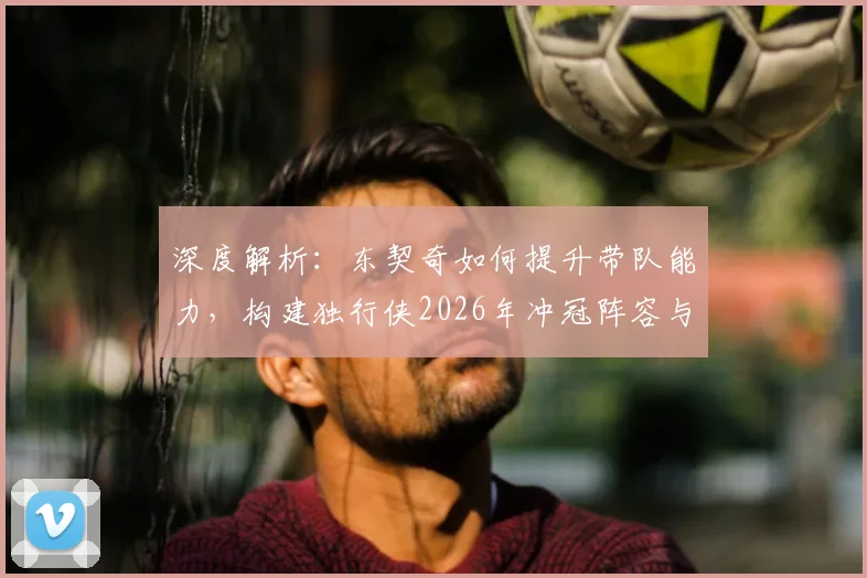 深度解析：东契奇如何提升带队能力，构建独行侠2026年冲冠阵容与策略