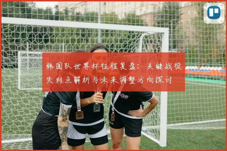 韩国队世界杯征程复盘:关键战役失利点解析与未来调整方向探讨